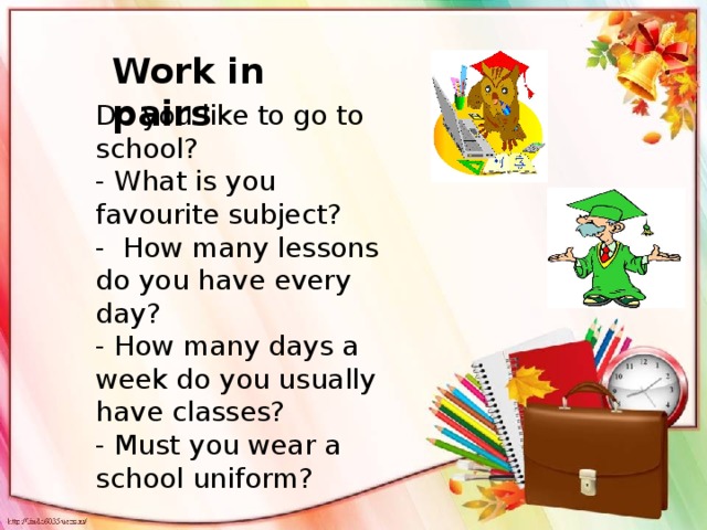 Work in pairs Do you like to go to school? - What is you favourite subject? - How many lessons do you have every day? - How many days a week do you usually have classes? - Must you wear a school uniform?