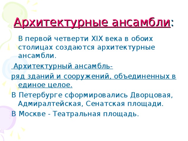 Архитектурные ансамбли :  В первой четверти XIX века в обоих столицах создаются архитектурные ансамбли.  Архитектурный ансамбль- ряд зданий и сооружений, объединенных в единое целое. В Петербурге сформировались Дворцовая, Адмиралтейская, Сенатская площади. В Москве - Театральная площадь.