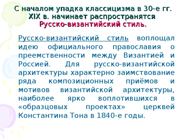 С началом упадка классицизма в 30-е гг. XIX в. начинает распространятся  Русско-византийский стиль.  Русско-византийский стиль воплощал идею официального православия о преемственности между Византией и Россией. Для русско-византийской архитектуры характерно заимствование ряда композиционных приёмов и мотивов византийской архитектуры, наиболее ярко воплотившихся в «образцовых проектах» церквей Константина Тона в 1840-е годы.