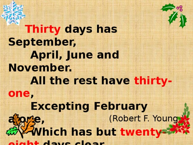 Thirty days has September,  April, June and November.  All the rest have thirty-one ,  Excepting February alone,  Which has but twenty-eight days clear,  And twenty-nine in each leap year.   (Robert F. Young.)