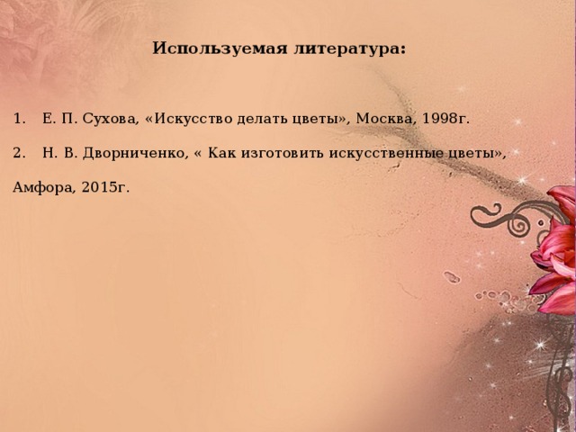 Используемая литература: 1.  Е. П. Сухова, «Искусство делать цветы», Москва, 1998г. 2.  Н. В. Дворниченко, « Как изготовить искусственные цветы», Амфора, 2015г.  