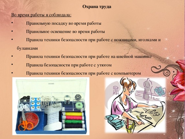 Охрана труда Во время работы я соблюдала:  Правильную посадку во время работы  Правильное освещение во время работы  Правила техники безопасности при работе с ножницами, иголками и  булавками  Правила техники безопасности при работе на швейной машинке  Правила безопасности при работе с утюгом  Правила техники безопасности при работе с компьютером