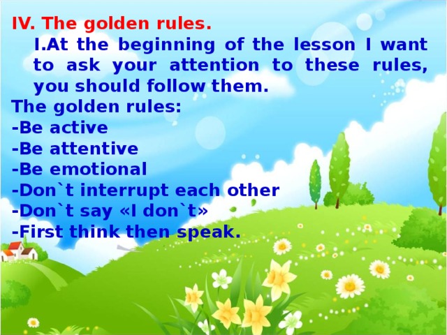 IV. The golden rules. At the beginning of the lesson I want to ask your attention to these rules, you should follow them. At the beginning of the lesson I want to ask your attention to these rules, you should follow them. The golden rules: -Be active -Be attentive -Be emotional -Don`t interrupt each other -Don`t say « I don`t » - First think then speak.