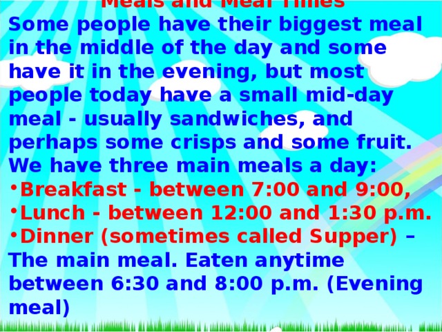 Meals and Meal Times Some people have their biggest meal in the middle of the day and some have it in the evening, but most people today have a small mid-day meal - usually sandwiches, and perhaps some crisps and some fruit. We have three main meals a day: Breakfast - between 7:00 and 9:00, Lunch - between 12:00 and 1:30 p.m.  Dinner (sometimes called Supper) – The main meal. Eaten anytime between 6:30 and 8:00 p.m. (Evening meal)