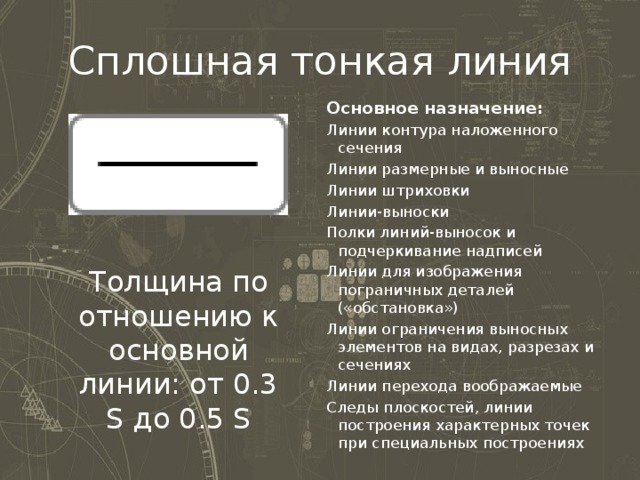 Сплошная тонкая линия Основное назначение: Линии контура наложенного сечения Линии размерные и выносные Линии штриховки Линии-выноски Полки линий-выносок и подчеркивание надписей Линии для изображения пограничных деталей («обстановка») Линии ограничения выносных элементов на видах, разрезах и сечениях Линии перехода воображаемые Следы плоскостей, линии построения характерных точек при специальных построениях Толщина по отношению к основной линии: от 0.3 S до 0.5 S