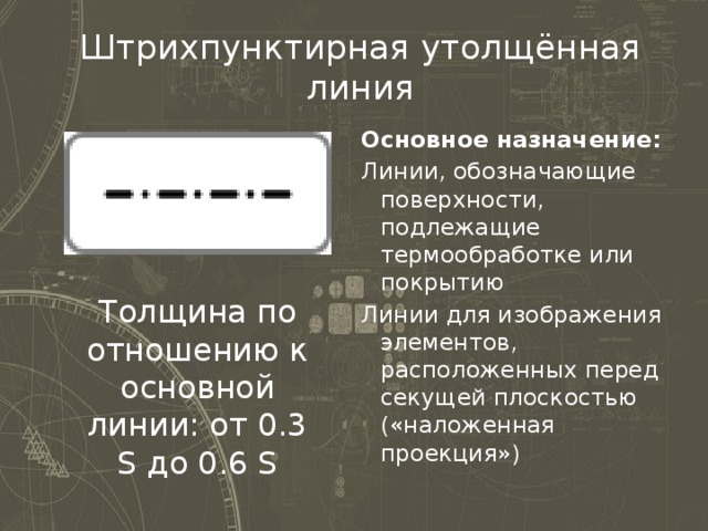 Штрихпунктирная утолщённая линия Основное назначение: Линии, обозначающие поверхности, подлежащие термообработке или покрытию Линии для изображения элементов, расположенных перед секущей плоскостью («наложенная проекция») Толщина по отношению к основной линии: от 0.3 S до 0.6 S