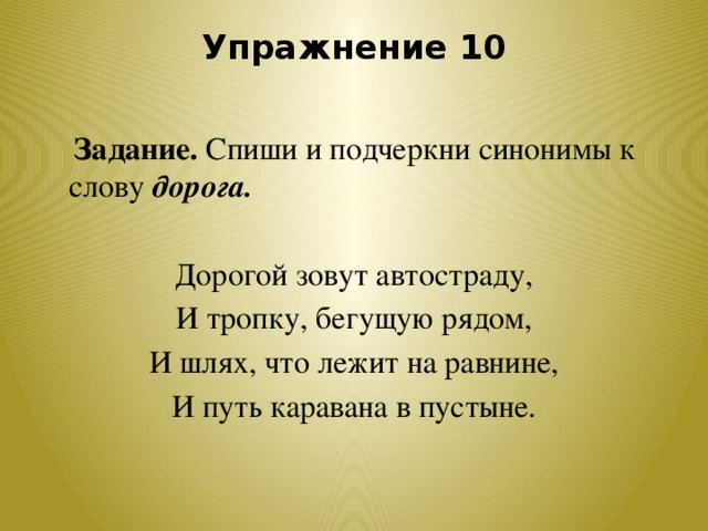 Упражнение 10    Задание. Спиши и подчеркни синонимы к слову дорога. Дорогой зовут автостраду, И тропку, бегущую рядом, И шлях, что лежит на равнине, И путь каравана в пустыне.