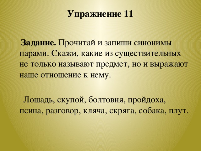 Упражнение 11    Задание. Прочитай и запиши синонимы парами. Скажи, какие из существительных не только называют предмет, но и выражают наше отношение к нему.  Лошадь, скупой, болтовня, пройдоха, псина, разговор, кляча, скряга, собака, плут.