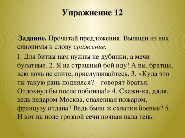 Упражнение 12    Задание. Прочитай предложения. Выпиши из них синонимы к слову сражение.  1. Для битвы нам нужны не дубинки, а мечи булатные. 2. Я на страшный бой иду! А вы, братцы, всю ночь не спите, прислушивайтесь. 3. «Куда это ты такую рань поднялся? – говорят братья. – Отдохнул бы после побоища!» 4. Скажи-ка, дядя, ведь недаром Москва, спаленная пожаром, французу отдана? Ведь были ж схватки боевые? 5. И вот на поле грозной сечи ночная пала тень.