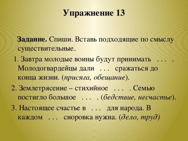 Упражнение 13    Задание. Спиши. Вставь подходящие по смыслу существительные.  1. Завтра молодые воины будут принимать . . . . Молодогвардейцы дали . . . сражаться до конца жизни. ( присяга, обещание ). 2. Землетрясение – стихийное . . . . Семью постигло большое . . . . ( бедствие, несчастье ). 3. Настоящее счастье в . . . для народа. В каждом . . . сноровка нужна. ( дело, труд)