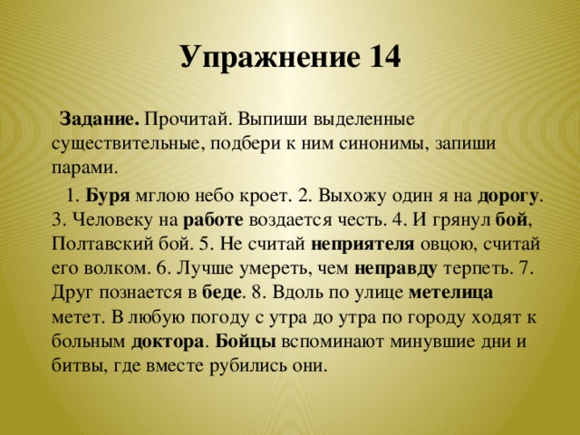 Упражнение 14  Задание. Прочитай. Выпиши выделенные существительные, подбери к ним синонимы, запиши парами.  1. Буря мглою небо кроет. 2. Выхожу один я на дорогу . 3. Человеку на работе воздается честь. 4. И грянул бой , Полтавский бой. 5. Не считай неприятеля овцою, считай его волком. 6. Лучше умереть, чем неправду терпеть. 7. Друг познается в беде . 8. Вдоль по улице метелица метет. В любую погоду с утра до утра по городу ходят к больным доктора . Бойцы вспоминают минувшие дни и битвы, где вместе рубились они.