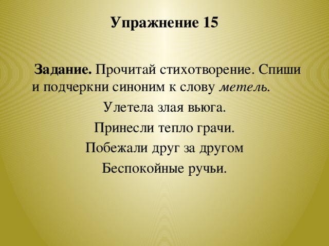 Упражнение 15    Задание. Прочитай стихотворение. Спиши и подчеркни синоним к слову метель. Улетела злая вьюга. Принесли тепло грачи. Побежали друг за другом Беспокойные ручьи.