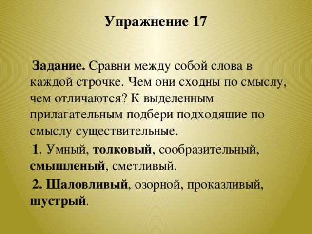 Упражнение 17    Задание. Сравни между собой слова в каждой строчке. Чем они сходны по смыслу, чем отличаются? К выделенным прилагательным подбери подходящие по смыслу существительные.  1 . Умный, толковый , сообразительный, смышленый , сметливый.  2. Шаловливый , озорной, проказливый, шустрый .