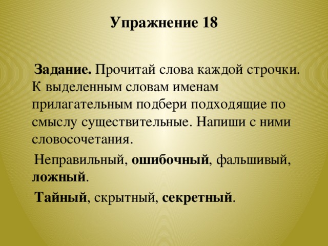 Упражнение 18    Задание. Прочитай слова каждой строчки. К выделенным словам именам прилагательным подбери подходящие по смыслу существительные. Напиши с ними словосочетания.  Неправильный, ошибочный , фальшивый, ложный .  Тайный , скрытный, секретный .