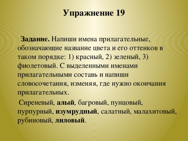 Упражнение 19    Задание. Напиши имена прилагательные, обозначающие название цвета и его оттенков в таком порядке: 1) красный, 2) зеленый, 3) фиолетовый. С выделенными именами прилагательными составь и напиши словосочетания, изменяя, где нужно окончания прилагательных.  Сиреневый, алый , багровый, пунцовый, пурпурный, изумрудный , салатный, малахитовый, рубиновый, лиловый .