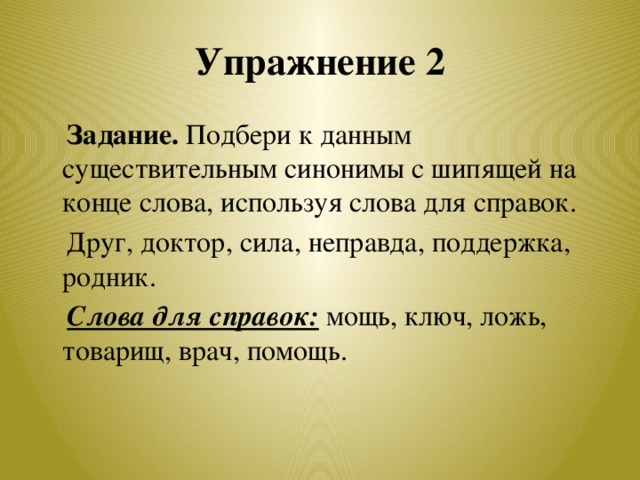 Упражнение 2  Задание. Подбери к данным существительным синонимы с шипящей на конце слова, используя слова для справок.  Друг, доктор, сила, неправда, поддержка, родник.  Слова для справок: мощь, ключ, ложь, товарищ, врач, помощь.