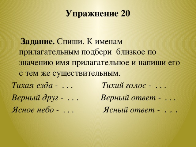 Упражнение 20    Задание. Спиши. К именам прилагательным подбери близкое по значению имя прилагательное и напиши его с тем же существительным. Тихая езда - . . . Тихий голос - . . . Верный друг - . . . Верный ответ - . . . Ясное небо - . . . Ясный ответ - . . .