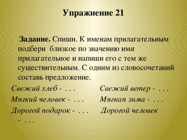 Упражнение 21    Задание. Спиши. К именам прилагательным подбери близкое по значению имя прилагательное и напиши его с тем же существительным. С одним из словосочетаний составь предложение. Свежий хлеб - . . . Свежий ветер - . . . Мягкий человек - . . . Мягкая зима - . . . Дорогой подарок - . . . Дорогой человек - . . .