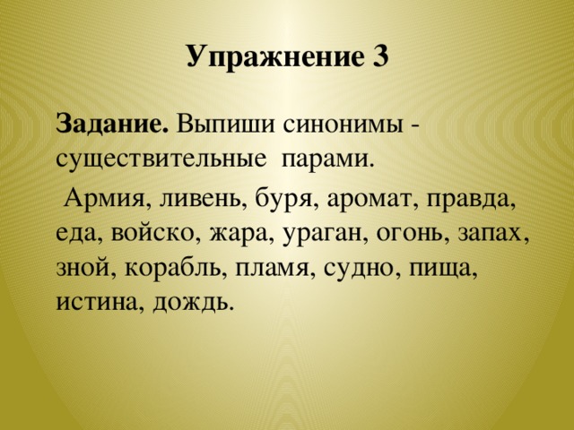 Упражнение 3  Задание. Выпиши синонимы - существительные парами.  Армия, ливень, буря, аромат, правда, еда, войско, жара, ураган, огонь, запах, зной, корабль, пламя, судно, пища, истина, дождь.