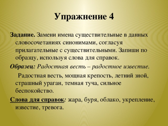 Упражнение 4 Задание. Замени имена существительные в данных словосочетаниях синонимами, согласуя прилагательные с существительными. Запиши по образцу, используя слова для справок. Образец: Радостная весть – радостное известие.  Радостная весть, мощная крепость, летний зной, страшный ураган, темная туча, сильное беспокойство. Слова для справок :  жара, буря, облако, укрепление, известие, тревога.