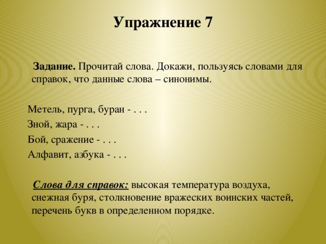 Упражнение 7    Задание. Прочитай слова. Докажи, пользуясь словами для справок, что данные слова – синонимы.    Метель, пурга, буран - . . .  Зной, жара - . . .  Бой, сражение - . . .  Алфавит, азбука - . . .   Слова для справок:  высокая температура воздуха, снежная буря, столкновение вражеских воинских частей, перечень букв в определенном порядке.