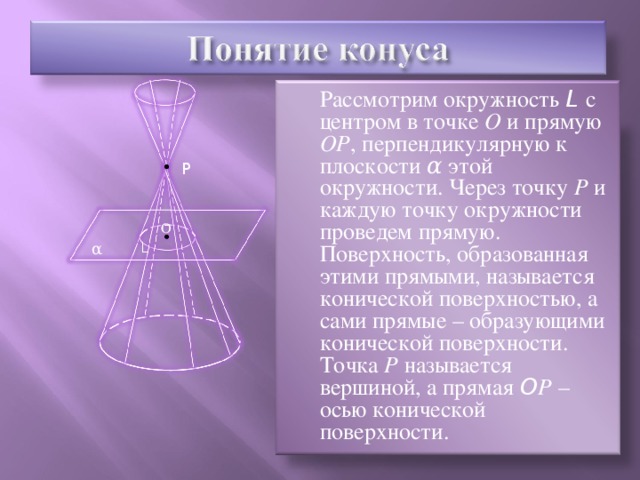 Рассмотрим окружность L  с центром в точке О и прямую ОР , перпендикулярную к плоскости α этой окружности. Через точку Р и каждую точку окружности проведем прямую. Поверхность, образованная этими прямыми, называется конической поверхностью, а сами прямые – образующими конической поверхности. Точка Р называется вершиной, а прямая O Р – осью конической поверхности. P О α L