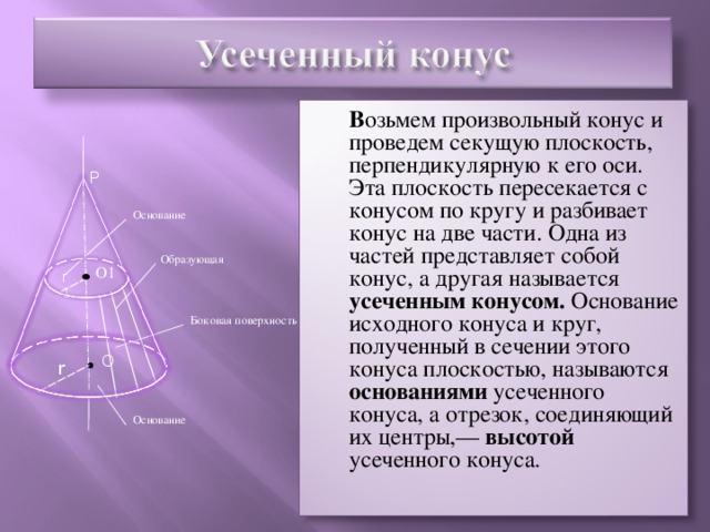 В озьмем произвольный конус и проведем секущую плоскость, перпендикулярную к его оси. Эта плоскость пересекается с конусом по кругу и разбивает конус на две части. Одна из частей представляет собой конус, а другая называется усеченным конусом. Основание исходного конуса и круг, полученный в сечении этого конуса плоскостью, называются основаниями усеченного конуса, а отрезок, соединяющий их центры,— высотой усеченного конуса. P Основание Образующая О1 r1 Боковая поверхность O r Основание