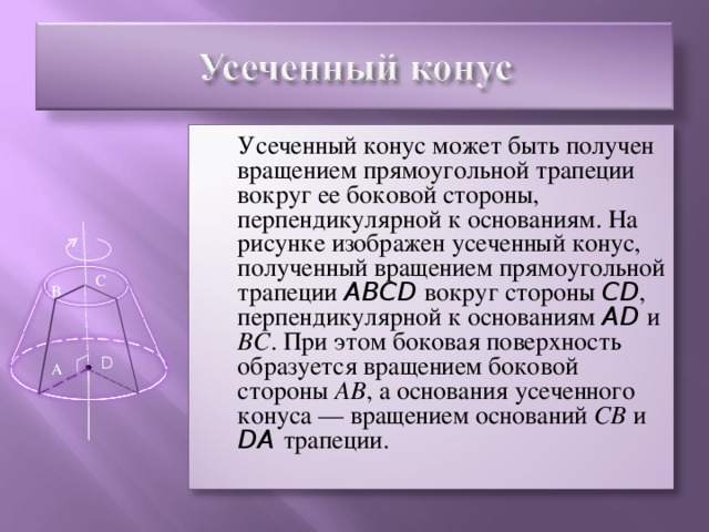 Усеченный конус может быть получен вращением прямоугольной трапеции вокруг ее боковой стороны, перпендикулярной к основаниям. На рисунке изображен усеченный конус, полученный вращением прямоугольной трапеции ABCD вокруг стороны CD , перпендикулярной к основаниям AD  и ВС . При этом боковая поверхность образуется вращением боковой стороны АВ , а основания усеченного конуса — вращением оснований СВ и DA трапеции. С В D А