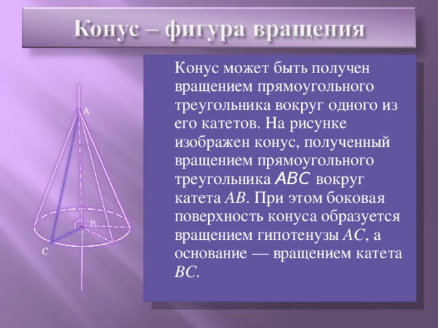 Конус может быть получен вращением прямоугольного треугольника вокруг одного из его катетов. На рисунке изображен конус, полученный вращением прямоугольного треугольника ABC вокруг катета АВ . При этом боковая поверхность конуса образуется вращением гипотенузы АС , а основание — вращением катета ВС . А В С