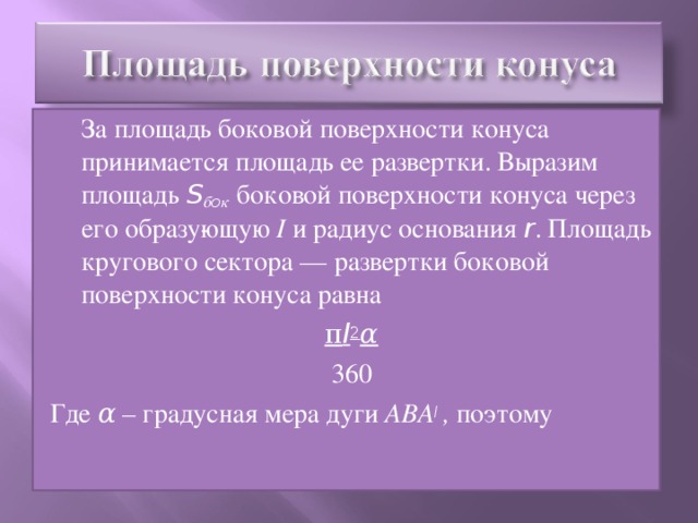 За площадь боковой поверхности конуса принимается площадь ее развертки. Выразим площадь S б o к  боковой поверхности конуса через его образу­ющую I и радиус основания r . Площадь кругового сектора — развертки боковой поверхности конуса равна π l 2 α 360 Где α – градусная мера дуги АВА I  , поэтому