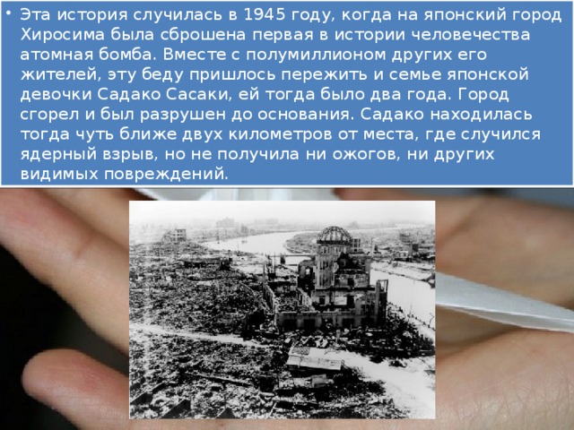 Эта история случилась в 1945 году, когда на японский город Хиросима была сброшена первая в истории человечества атомная бомба. Вместе с полумиллионом других его жителей, эту беду пришлось пережить и семье японской девочки Садако Сасаки, ей тогда было два года. Город сгорел и был разрушен до основания. Садако находилась тогда чуть ближе двух километров от места, где случился ядерный взрыв, но не получила ни ожогов, ни других видимых повреждений.