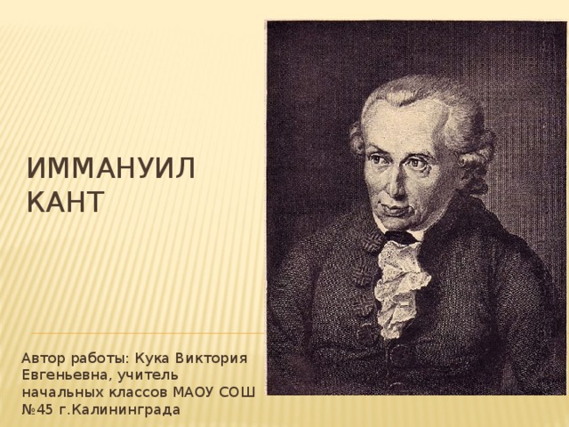 ИММАНУИЛ КАНТ   Автор работы: Кука Виктория Евгеньевна, учитель начальных классов МАОУ СОШ №45 г.Калининграда