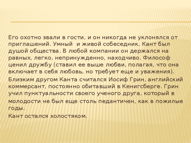 Его охотно звали в гости, и он никогда не уклонялся от приглашений. Умный и живой собеседник, Кант был душой общества. В любой компании он держался на равных, легко, непринужденно, находчиво. Философ ценил дружбу (ставил ее выше любви, полагая, что она включает в себя любовь, но требует еще и уважения). Близким другом Канта считался Иосиф Грин, английский коммерсант, постоянно обитавший в Кенигсберге. Грин учил пунктуальности своего ученого друга, который в молодости не был еще столь педантичен, как в пожилые годы. Кант остался холостяком.