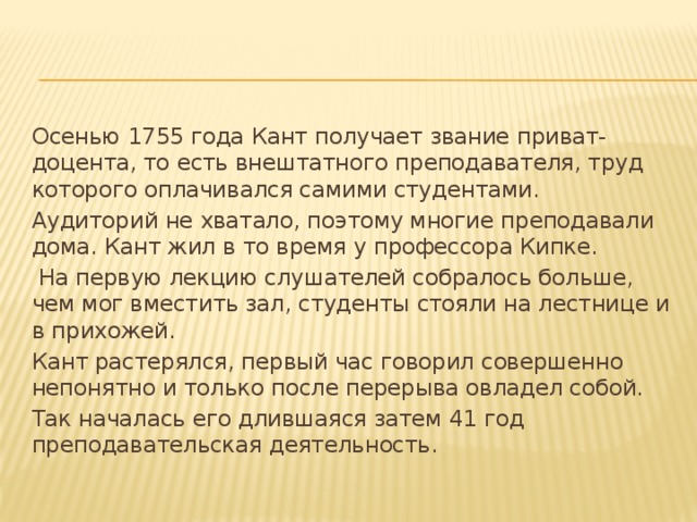 Осенью 1755 года Кант получает звание приват-доцента, то есть внештатного преподавателя, труд которого оплачивался самими студентами. Аудиторий не хватало, поэтому многие преподавали дома. Кант жил в то время у профессора Кипке.  На первую лекцию слушателей собралось больше, чем мог вместить зал, студенты стояли на лестнице и в прихожей. Кант растерялся, первый час говорил совершенно непонятно и только после перерыва овладел собой. Так началась его длившаяся затем 41 год преподавательская деятельность.