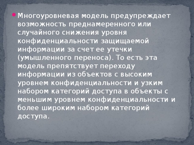 Многоуровневая модель предупреждает возможность преднамеренного или случайного снижения уровня конфиденциальности защищаемой информации за счет ее утечки (умышленного переноса). То есть эта модель препятствует переходу информации из объектов с высоким уровнем конфиденциальности и узким набором категорий доступа в объекты с меньшим уровнем конфиденциальности и более широким набором категорий доступа.