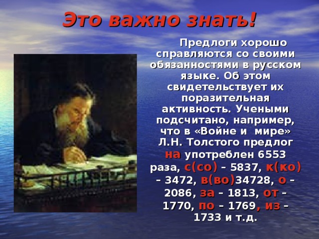 Это важно знать!  Предлоги хорошо справляются со своими обязанностями в русском языке. Об этом свидетельствует их поразительная активность. Учеными подсчитано, например, что в «Войне и мире» Л.Н. Толстого предлог на употреблен 6553 раза, с(со) – 5837, к(ко) – 3472, в(во) 34728, о – 2086, за – 1813, от – 1770, по – 1769 , из – 1733 и т.д.