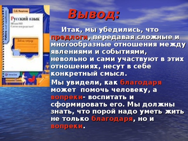 Вывод:  Итак, мы убедились, что предлоги , передавая сложные и многообразные отношения между явлениями и событиями, невольно и сами участвуют в этих отношениях, несут в себе конкретный смысл.  Мы увидели, как благодаря может помочь человеку, а вопреки - воспитать и сформировать его. Мы должны знать, что порой надо уметь жить не только благодаря , но и вопреки .