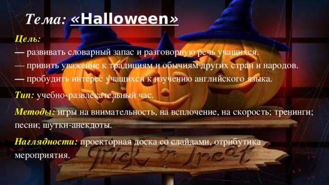 Тема: « Halloween » Цель:  —  развивать словарный запас и разговорную речь учащихся.  — привить уважение к традициям и обычиям других стран и народов.  —  пробудить интерес учащихся к изучению английского языка. Тип:  учебно-развлекательный час.    Методы:  игры на внимательность, на всплочение, на скорость; тренинги; песни; шутки-анекдоты. Наглядности: проекторная доска со слайдами, отрибутика мероприятия.