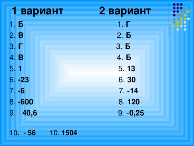 1 вариант 2 вариант   1. Б 1. Г 2. В 2. Б 3. Г 3. Б 4. В 4. Б 5. 1   5. 13 6. -23 6. 30 7. -6 7. -14 8. -600 8. 120 9. 40,6 9. - 0,25  10 . - 56      10. 1504