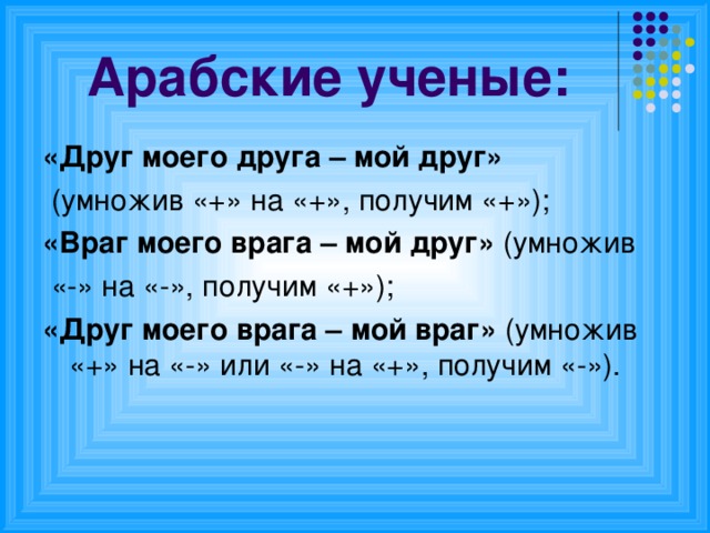 Арабские ученые: «Друг моего друга – мой друг»  (умножив «+» на «+», получим «+»); «Враг моего врага – мой друг» (умножив  «-» на «-», получим «+»); «Друг моего врага – мой враг» (умножив «+» на «-» или «-» на «+», получим «-»).