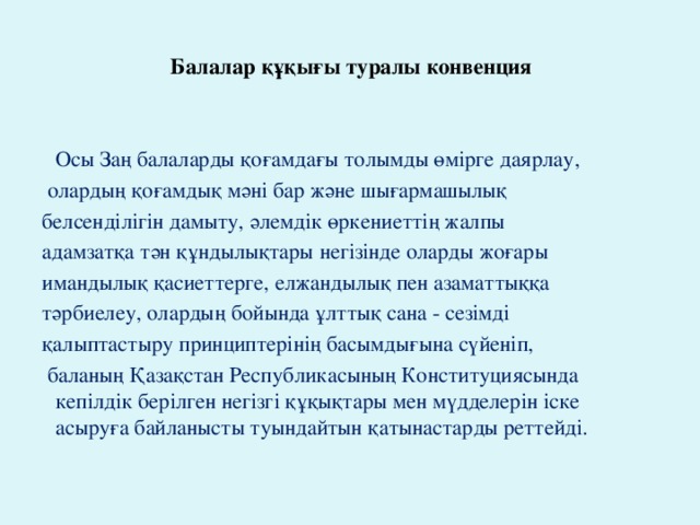 Балалар құқығы туралы конвенция    Осы Заң балаларды қоғамдағы толымды өмірге даярлау,  олардың қоғамдық мәні бар және шығармашылық белсендiлiгiн дамыту, әлемдiк өркениеттiң жалпы адамзатқа тән құндылықтары негiзiнде оларды жоғары имандылық қасиеттерге, елжандылық пен азаматтыққа тәрбиелеу, олардың бойында ұлттық сана - сезiмдi қалыптастыру принциптерінің басымдығына сүйенiп,  баланың Қазақстан Республикасының Конституциясында кепілдiк берiлген негiзгi құқықтары мен мүдделерiн iске асыруға байланысты туындайтын қатынастарды реттейдi.