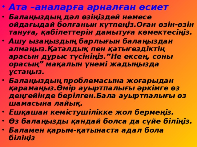 Ата –аналарға арналған өсиет Балаңыздың дәл өзіңіздей немесе ойдағыдай болғанын күтпеңіз.Оған өзін-өзін тануға, қабілеттерін дамытуға көмектесіңіз. Ашу ызаңыздың барлығын балаңыздан алмаңыз.Қаталдық пен қатыгездіктің арасын дұрыс түсініңіз.”Не ексең, соны орасың” мақалын үнемі жадыңызда ұстаңыз. Балаңыздың проблемасына жоғарыдан қарамаңыз.Өмір ауыртпалығы әркімге өз деңгейінде берілген.Бала ауыртпалығы өз шамасына лайық. Ешқашан кемістушілікке жол бермеңіз. Өз балаңызды қандай болса да сүйе біліңіз. Баламен қарым-қатынаста адал бола біліңіз