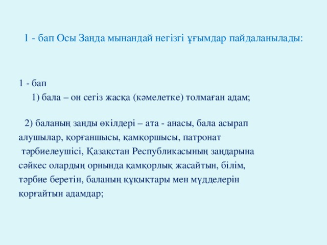 1 - бап Осы Заңда мынандай негiзгi ұғымдар пайдаланылады: 1 - бап  1) бала – он сегiз жасқа (кәмелетке) толмаған адам;  2) баланың заңды өкілдерi – ата - анасы, бала асырап алушылар, қорғаншысы, қамқоршысы, патронат  тәрбиелеушiсi, Қазақстан Республикасының заңдарына сәйкес олардың орнында қамқорлық жасайтын, бiлiм, тәрбие беретiн, баланың құқықтары мен мүдделерiн қорғайтын адамдар;