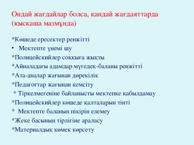 Ондай жағдайлар болса, қандай жағдаяттарда (қысқаша мазмұнда)   *Көшеде ересектер ренжітті Мектепте үнемі шу *Полицейскийлер соққыға жықты *Айналадағы адамдар мүгедек-баланы ренжітті *Ата-аналар жағынан дөрекілік *Педагогтар жағынан кемсіту  * Тіркелмегеніне байланысты мектепке қабылдамау   *Полицейскийлер көшеде қалталарын тінті * Мектепте баланың пікірін елемеу *Жеке басының тірлігіне араласу *Материалдық көмек көрсету