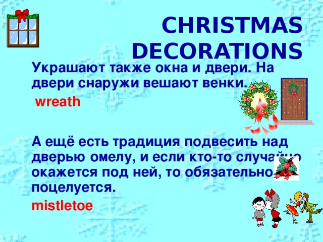CHRISTMAS DECORATIONS  Украшают также окна и двери. На двери  снаружи вешают венки.  wreath   А ещё есть традиция подвесить над дверью омелу, и если кто-то случайно окажется под ней, то обязательно поцелуется.  mistletoe