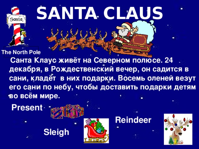 SANTA CLAUS The North Pole  Санта Клаус живёт на Северном полюсе. 24 декабря, в Рождественский вечер, он садится в сани, кладёт в них подарки. Восемь оленей везут его сани по небу, чтобы доставить подарки детям во всём мире.  Present  Reindeer  Sleigh