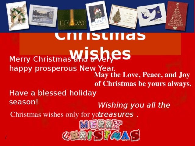 Christmas wishes Merry Christmas and a very happy prosperous New Year.  May the Love, Peace, and Joy  of Christmas be yours always. Have a blessed holiday season!  Wishing you all the treasures . Christmas wishes only for you .  /