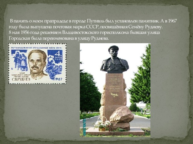 В память о моем прапрадеде в городе Путивль был установлен памятник. А в 1967 году была выпущена почтовая марка СССР, посвящённая Семёну Рудневу.  8 мая 1956 года решением Владивостокского горисполкома бывшая улица Городская была переименована в улицу Руднева.