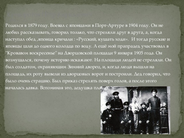 Криворотов Пётр Кириллович  (1879 - …г.)   Родился в 1879 году. Воевал с японцами в Порт-Артуре в 1904 году. Он не любил рассказывать, говорил только, что стреляли друг в друга, а, когда наступал обед ,японца кричали : «Русский, кушать ходи«. И тогда русские и японцы шли до одного колодца по воду. А ещё мой прапрадед участвовал в 