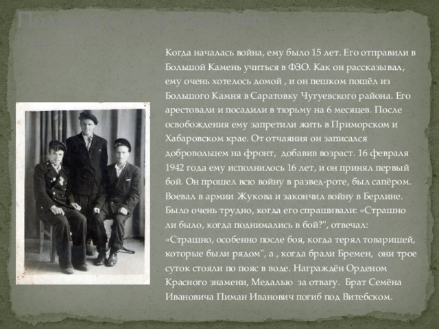 Поляков Семён Иванович  (1926 - …г.), Когда началась война, ему было 15 лет. Его отправили в Большой Камень учиться в ФЗО. Как он рассказывал, ему очень хотелось домой , и он пешком пошёл из Большого Камня в Саратовку Чугуевского района. Его арестовали и посадили в тюрьму на 6 месяцев. После освобождения ему запретили жить в Приморском и Хабаровском крае. От отчаяния он записался добровольцем на фронт, добавив возраст. 16 февраля 1942 года ему исполнилось 16 лет, и он принял первый бой. Он прошел всю войну в развед-роте, был сапёром. Воевал в армии Жукова и закончил войну в Берлине. Было очень трудно, когда его спрашивали: «Страшно ли было, когда поднимались в бой?